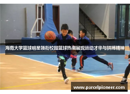 海南大学篮球明星领衔校园篮球热潮展现运动才华与拼搏精神